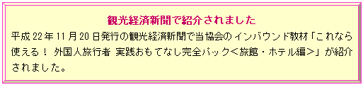 額縁: 観光経済新聞で紹介されました
平成22年11月20日発行の観光経済新聞で当協会のインバウンド教材「これなら使える！ 外国人旅行者 実践おもてなし完全パック＜旅館・ホテル編＞」が紹介されました。
